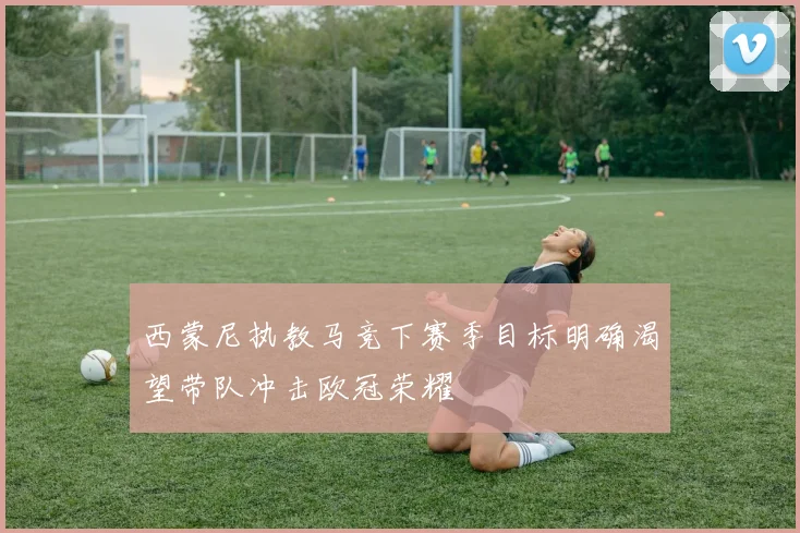 西蒙尼执教马竞下赛季目标明确渴望带队冲击欧冠荣耀