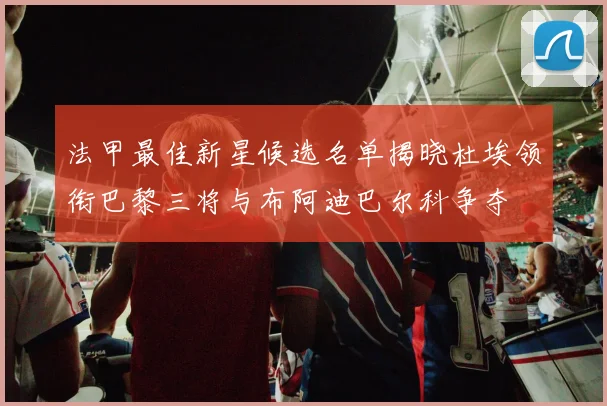 法甲最佳新星候选名单揭晓杜埃领衔巴黎三将与布阿迪巴尔科争夺