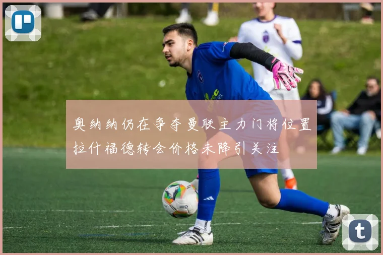 奥纳纳仍在争夺曼联主力门将位置拉什福德转会价格未降引关注
