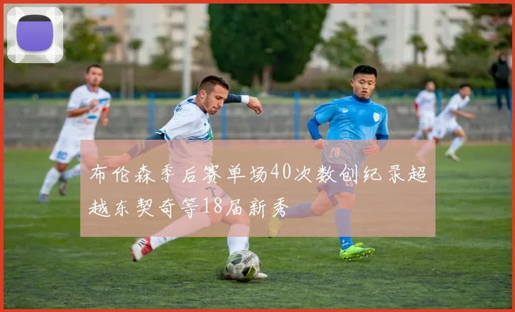布伦森季后赛单场40次数创纪录超越东契奇等18届新秀