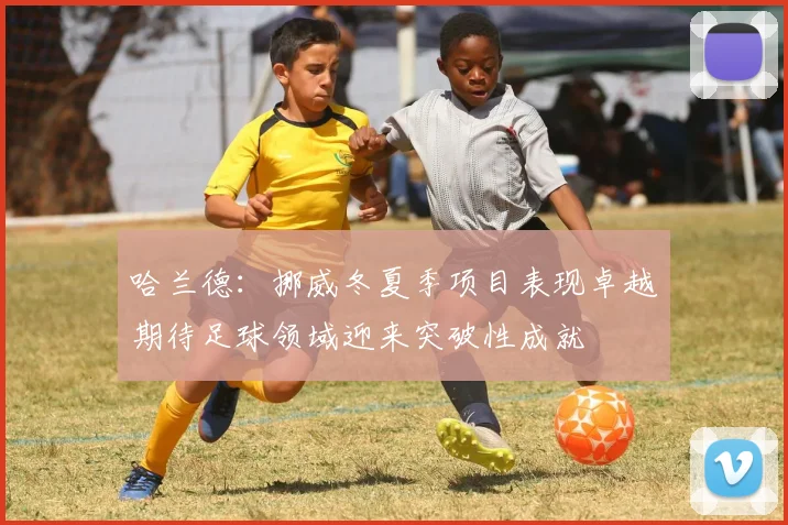 哈兰德：挪威冬夏季项目表现卓越期待足球领域迎来突破性成就