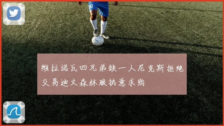 维拉诺瓦四兄弟缺一人尼克斯拒绝交易迪文森林狼执意求购