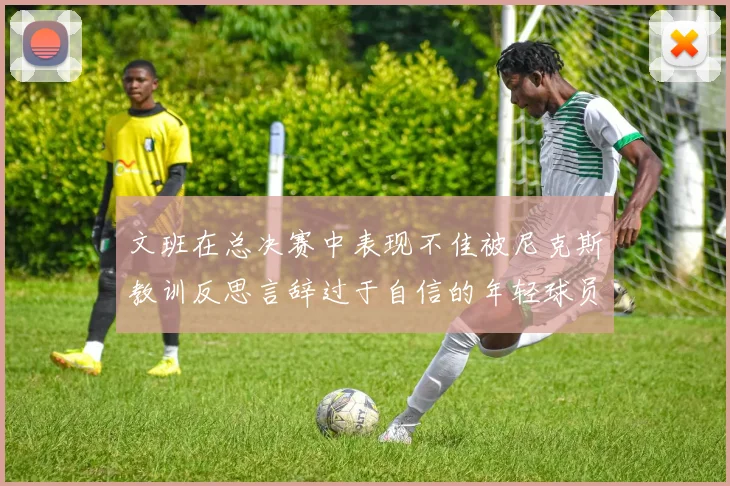 文班在总决赛中表现不佳被尼克斯教训反思言辞过于自信的年轻球员成长之路