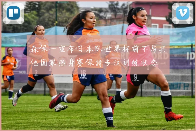 森保一宣布日本队世界杯前不与其他国家热身赛保持专注训练状态