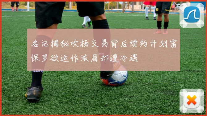 名记揭秘吹杨交易背后续约计划富保罗欲运作浓眉却遭冷遇