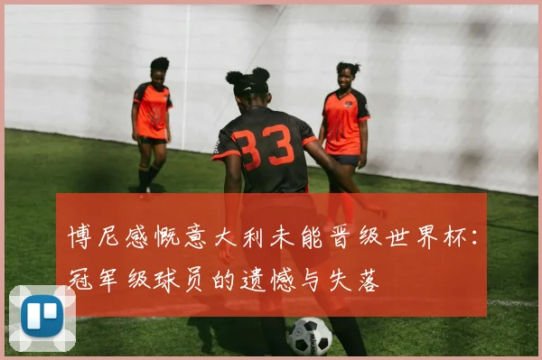 博尼感慨意大利未能晋级世界杯：冠军级球员的遗憾与失落