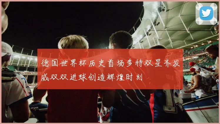 德国世界杯历史首场多特双星齐发威双双进球创造辉煌时刻