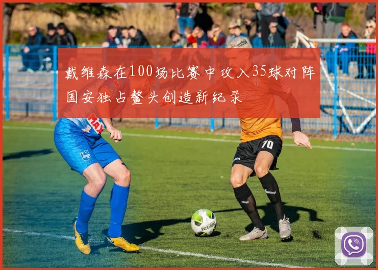 戴维森在100场比赛中攻入35球对阵国安独占鳌头创造新纪录