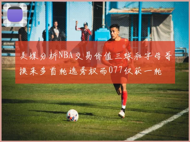 美媒分析NBA交易价值三球和字母哥换来多首轮选秀权而077仅获一轮