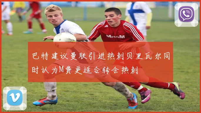 巴特建议曼联引进热刺贝里瓦尔同时认为M费更适合转会热刺